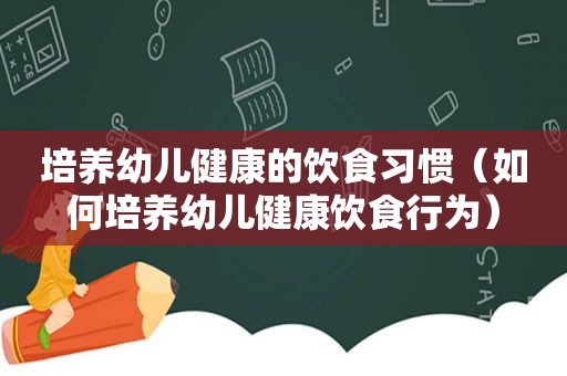 培养幼儿健康的饮食习惯（如何培养幼儿健康饮食行为）