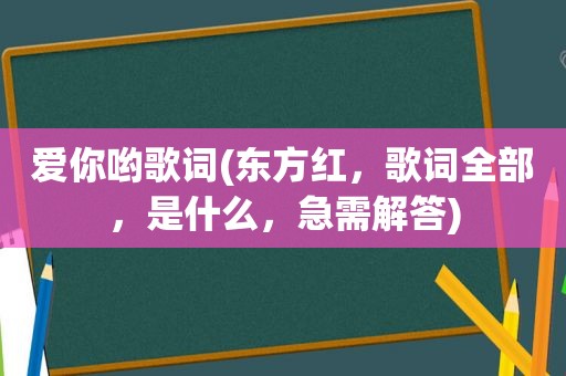 爱你哟歌词(东方红，歌词全部，是什么，急需解答)