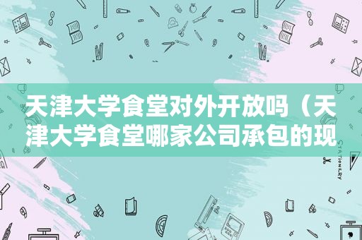 天津大学食堂对外开放吗（天津大学食堂哪家公司承包的现在?）