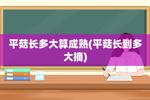 平菇长多大算成熟(平菇长到多大摘)