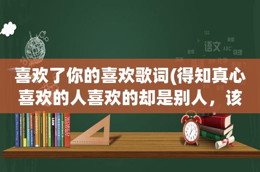 喜欢了你的喜欢歌词(得知真心喜欢的人喜欢的却是别人，该怎么办是放手还是继续等待)