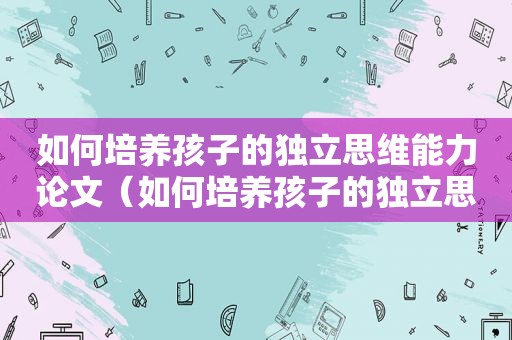 如何培养孩子的独立思维能力论文（如何培养孩子的独立思考能力）