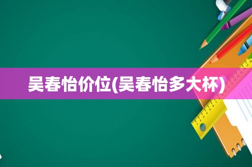 吴春怡价位(吴春怡多大杯)