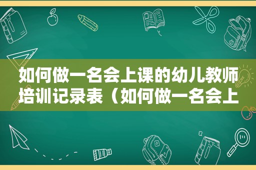 如何做一名会上课的幼儿教师培训记录表（如何做一名会上课的幼儿教师心得体会总结）