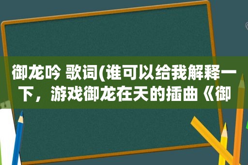 御龙吟 歌词(谁可以给我解释一下，游戏御龙在天的插曲《御龙吟》歌词的意思，小弟历史不怎么好，怎么也看不懂歌词)