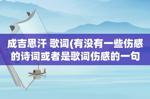 成吉思汗 歌词(有没有一些伤感的诗词或者是歌词伤感的一句)