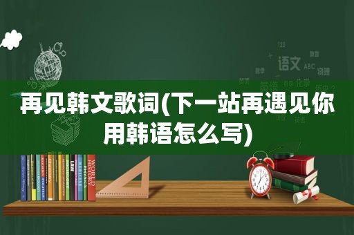 再见韩文歌词(下一站再遇见你用韩语怎么写)