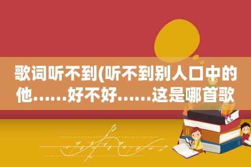 歌词听不到(听不到别人口中的他……好不好……这是哪首歌的歌词)