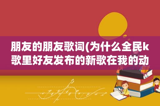 朋友的朋友歌词(为什么全民k歌里好友发布的新歌在我的动态里没有显示)