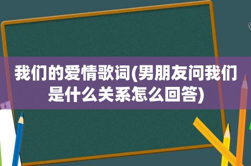 我们的爱情歌词(男朋友问我们是什么关系怎么回答)