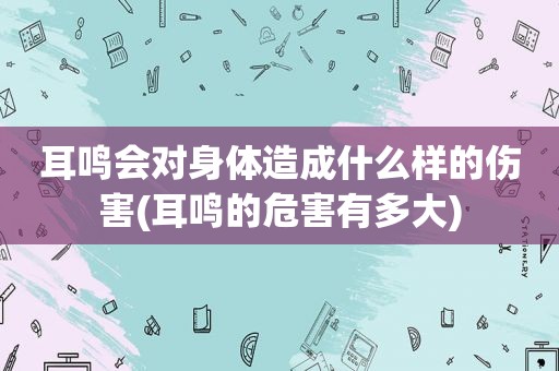 耳鸣会对身体造成什么样的伤害(耳鸣的危害有多大)