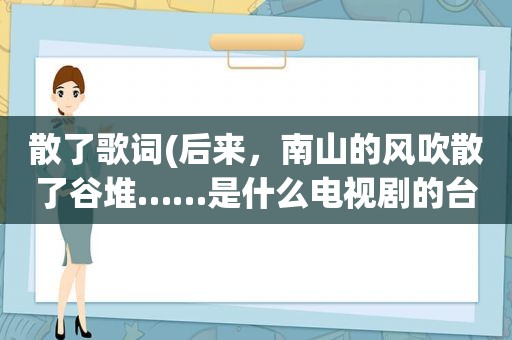 散了歌词(后来，南山的风吹散了谷堆……是什么电视剧的台词或歌词)