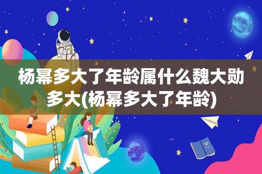 杨幂多大了年龄属什么魏大勋多大(杨幂多大了年龄)