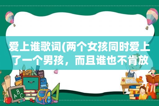 爱上谁歌词(两个女孩同时爱上了一个男孩，而且谁也不肯放手，他该怎么办)