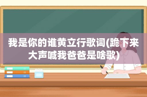 我是你的谁黄立行歌词(跪下来大声喊我爸爸是啥歌)