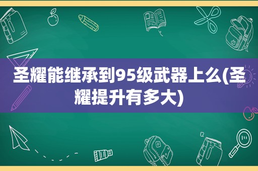 圣耀能继承到95级武器上么(圣耀提升有多大)