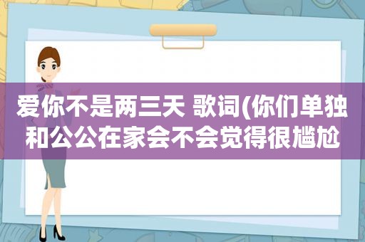 爱你不是两三天 歌词(你们单独和公公在家会不会觉得很尴尬)