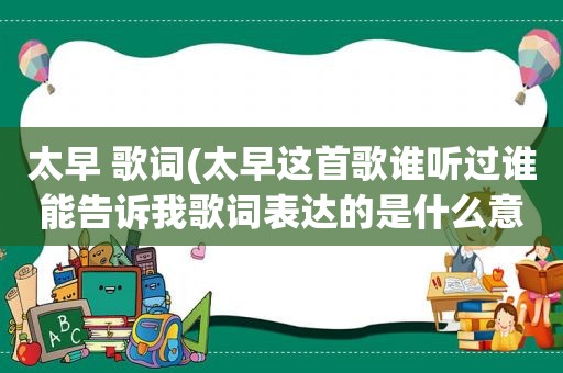 太早 歌词(太早这首歌谁听过谁能告诉我歌词表达的是什么意)