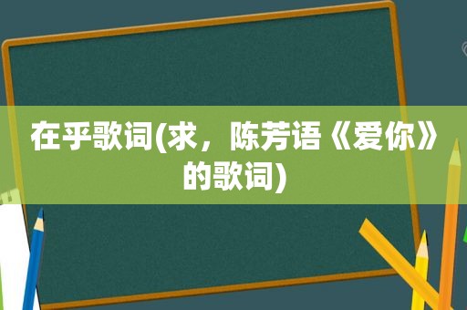 在乎歌词(求，陈芳语《爱你》的歌词)