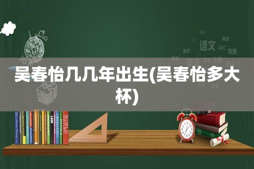 吴春怡几几年出生(吴春怡多大杯)