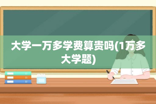 大学一万多学费算贵吗(1万多大学题)