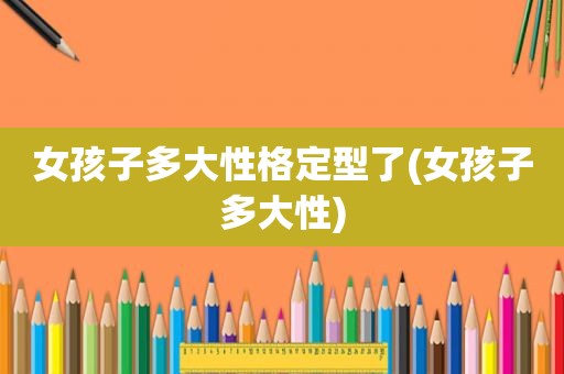 女孩子多大性格定型了(女孩子多大性)