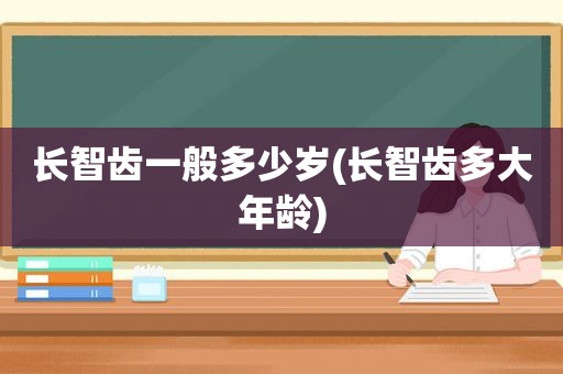 长智齿一般多少岁(长智齿多大年龄)