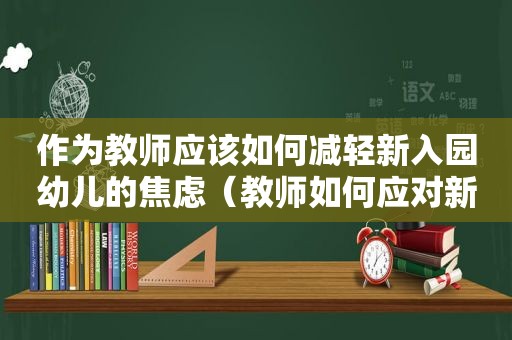 作为教师应该如何减轻新入园幼儿的焦虑（教师如何应对新生入园焦虑）