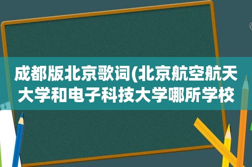 成都版北京歌词(北京航空航天大学和电子科技大学哪所学校好)