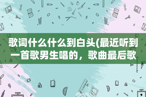 歌词什么什么到白头(最近听到一首歌男生唱的，歌曲最后歌词三个字是到白头)