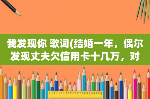 我发现你 歌词(结婚一年，偶尔发现丈夫欠信用卡十几万，对于丈夫的欺瞒你怎么办)