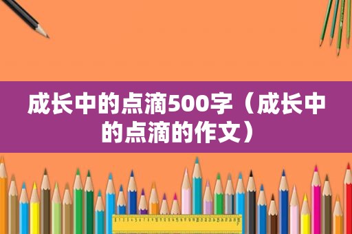 成长中的点滴500字（成长中的点滴的作文）