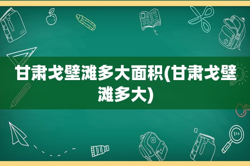 甘肃戈壁滩多大面积(甘肃戈壁滩多大)