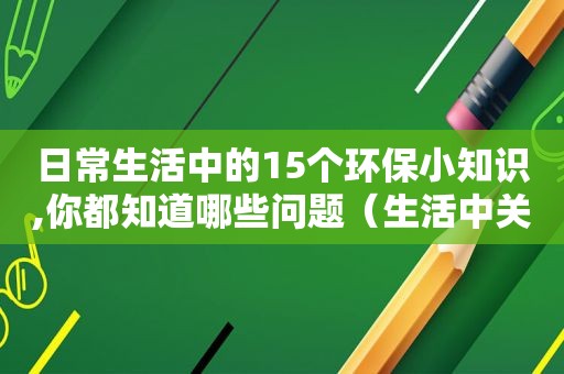 日常生活中的15个环保小知识,你都知道哪些问题（生活中关于环保知识）