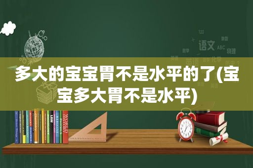 多大的宝宝胃不是水平的了(宝宝多大胃不是水平)