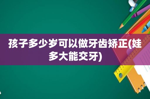 孩子多少岁可以做牙齿矫正(娃多大能交牙)