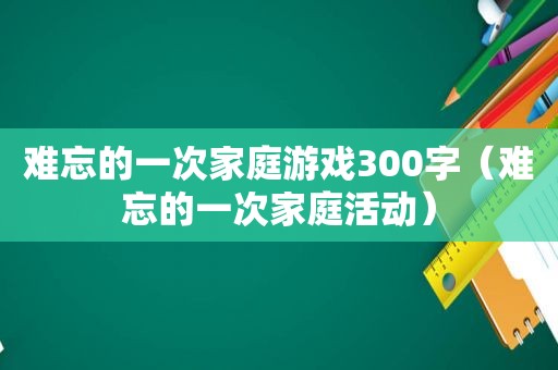 难忘的一次家庭游戏300字（难忘的一次家庭活动）