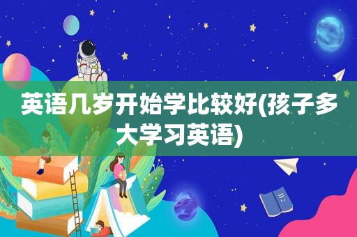 英语几岁开始学比较好(孩子多大学习英语)