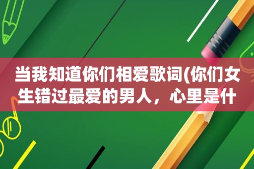 当我知道你们相爱歌词(你们女生错过最爱的男人，心里是什么滋味)