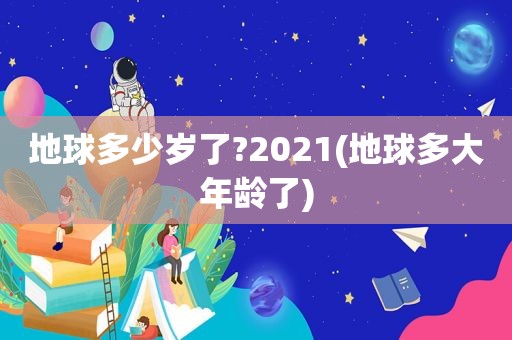 地球多少岁了?2021(地球多大年龄了)