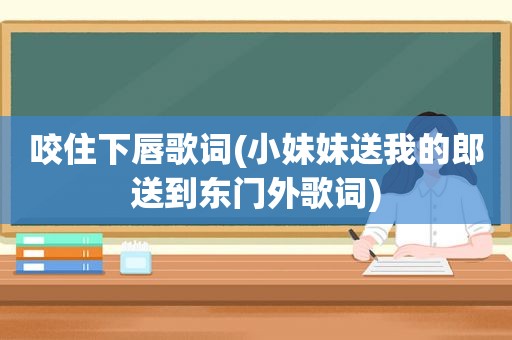 咬住下唇歌词(小妹妹送我的郎送到东门外歌词)