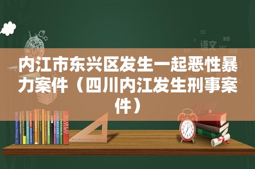 内江市东兴区发生一起恶性暴力案件（四川内江发生刑事案件）