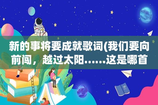 新的事将要成就歌词(我们要向前闯，越过太阳……这是哪首歌的歌词后面还有听起来是)