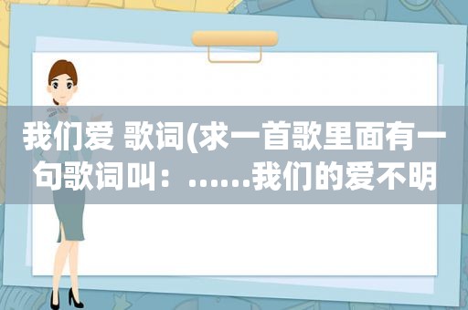 我们爱 歌词(求一首歌里面有一句歌词叫：……我们的爱不明白)