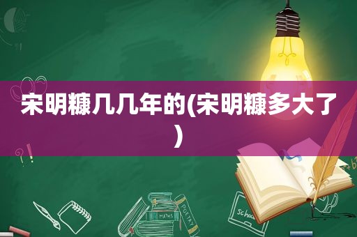 宋明糠几几年的(宋明糠多大了)