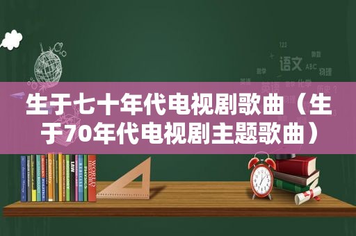 生于七十年代电视剧歌曲（生于70年代电视剧主题歌曲）