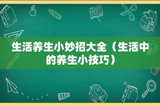 生活养生小妙招大全（生活中的养生小技巧）