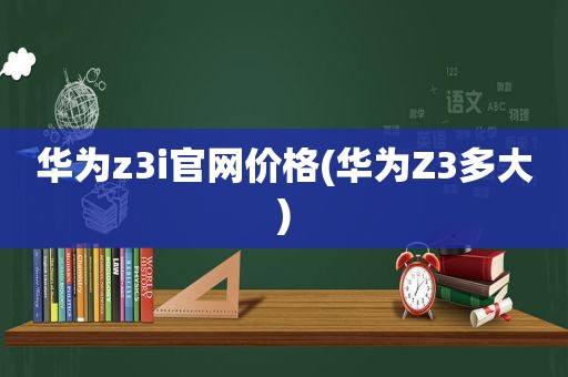 华为z3i官网价格(华为Z3多大)