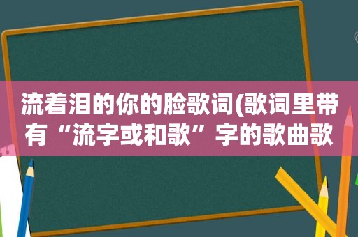 流着泪的你的脸歌词(歌词里带有“流字或和歌”字的歌曲歌词里)