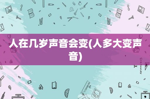 人在几岁声音会变(人多大变声音)